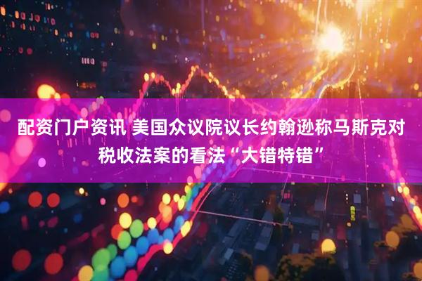 配资门户资讯 美国众议院议长约翰逊称马斯克对税收法案的看法“大错特错”