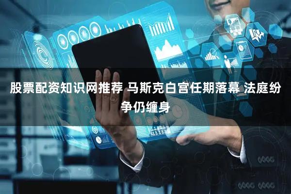 股票配资知识网推荐 马斯克白宫任期落幕 法庭纷争仍缠身