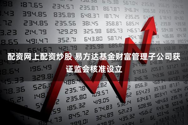 配资网上配资炒股 易方达基金财富管理子公司获证监会核准设立