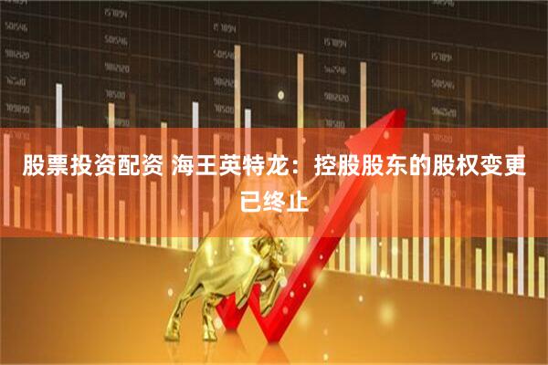 股票投资配资 海王英特龙：控股股东的股权变更已终止