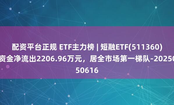 配资平台正规 ETF主力榜 | 短融ETF(511360)主力资金净流出2206.96万元，居全市场第一梯队-20250616