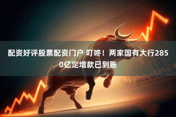 配资好评股票配资门户 叮咚！两家国有大行2850亿定增款已到账