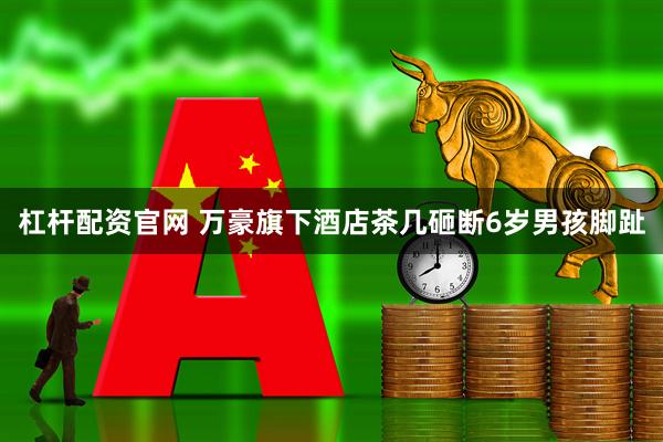 杠杆配资官网 万豪旗下酒店茶几砸断6岁男孩脚趾