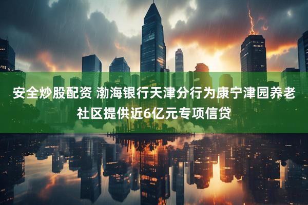 安全炒股配资 渤海银行天津分行为康宁津园养老社区提供近6亿元专项信贷