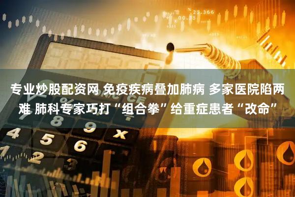 专业炒股配资网 免疫疾病叠加肺病 多家医院陷两难 肺科专家巧打“组合拳”给重症患者“改命”
