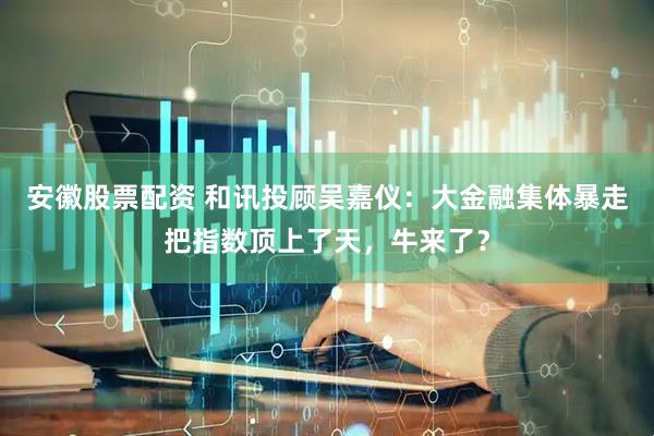 安徽股票配资 和讯投顾吴嘉仪：大金融集体暴走把指数顶上了天，牛来了？