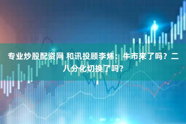 专业炒股配资网 和讯投顾李炜：牛市来了吗？二八分化切换了吗？