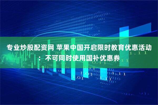 专业炒股配资网 苹果中国开启限时教育优惠活动：不可同时使用国补优惠券