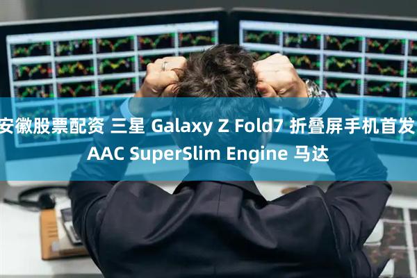 安徽股票配资 三星 Galaxy Z Fold7 折叠屏手机首发 AAC SuperSlim Engine 马达
