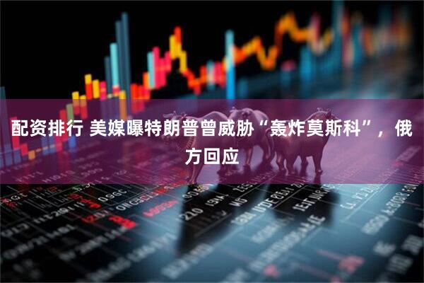 配资排行 美媒曝特朗普曾威胁“轰炸莫斯科”，俄方回应