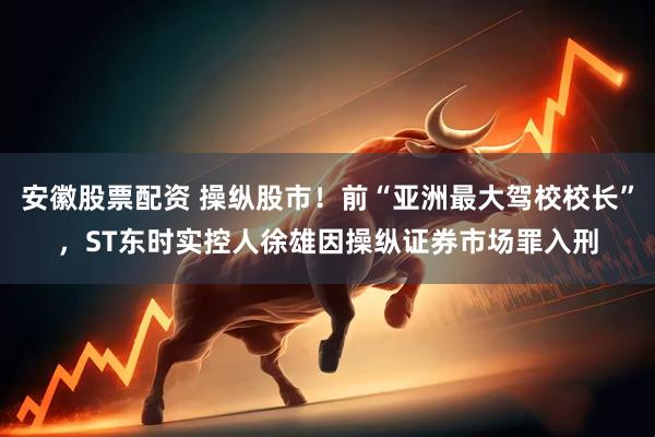安徽股票配资 操纵股市！前“亚洲最大驾校校长”，ST东时实控人徐雄因操纵证券市场罪入刑