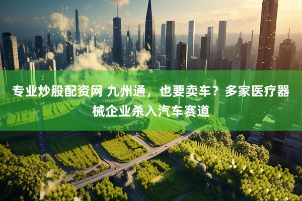 专业炒股配资网 九州通，也要卖车？多家医疗器械企业杀入汽车赛道