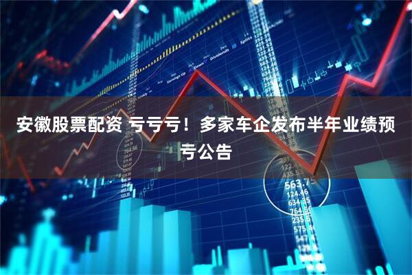 安徽股票配资 亏亏亏！多家车企发布半年业绩预亏公告