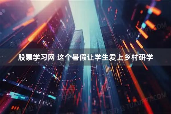 股票学习网 这个暑假让学生爱上乡村研学