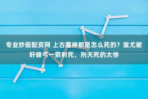 专业炒股配资网 上古魔神都是怎么死的？蚩尤被轩辕弓一箭射死，刑天死的太惨