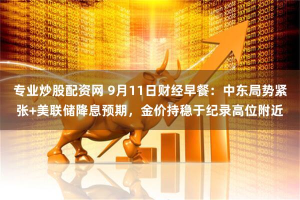 专业炒股配资网 9月11日财经早餐：中东局势紧张+美联储降息预期，金价持稳于纪录高位附近