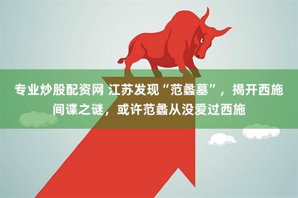 专业炒股配资网 江苏发现“范蠡墓”，揭开西施间谍之谜，或许范蠡从没爱过西施