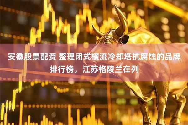 安徽股票配资 整理闭式横流冷却塔抗腐蚀的品牌排行榜，江苏格陵兰在列