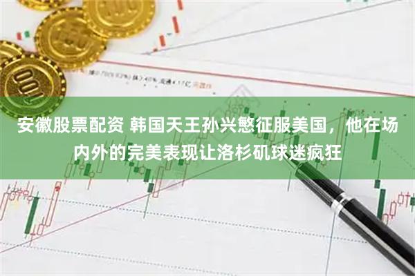 安徽股票配资 韩国天王孙兴慜征服美国，他在场内外的完美表现让洛杉矶球迷疯狂