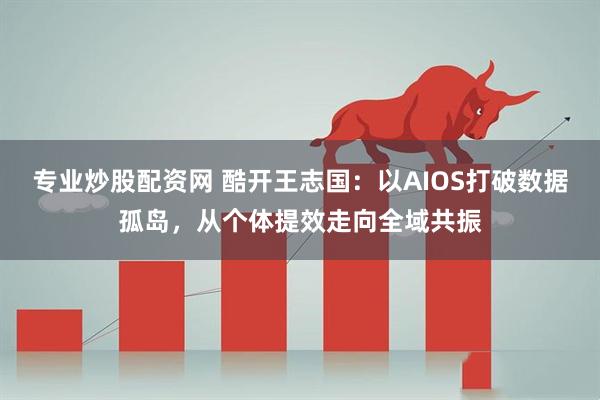 专业炒股配资网 酷开王志国:以AIOS打破数据孤岛,从个体提效走向全域共振